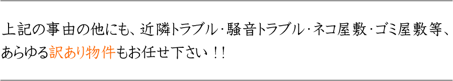 上記の事由の他にも、近隣トラブル・騒音トラブル・ネコ屋敷・ゴミ屋敷等、あらゆる訳あり物件もお任せ下さい!!